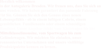 Herzlich wilkommen in der Autogalerie Dresden. Wir freuen uns, dass Sie sich an  uns wenden. Wir haben garantiert das passende Fahrzeug  für Sie. Gönnen Sie sich den Genuss eines neuen  Lebensgefühls - ob in einem luftigen Cabrio, einem  gemütlichen  Familienauto oder einem schneidigen  Roadster. Unser Angebor reicht vom Kleinwagen bis zur  Mittelklasselimousine, vom Sportwagen bis zum  Geländewagen. Wir möchten Sie einladen, unser  rennomiertes Unternehmen und unsere vielfältige  Produktpalette kennen zu lernen.